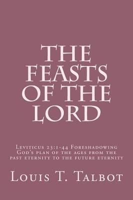 The Feasts of the Lord: Leviticus 23:1-44 Foreshadowing God's plan of the ages from the past eternity to the future eternity by Talbot, Louis T.