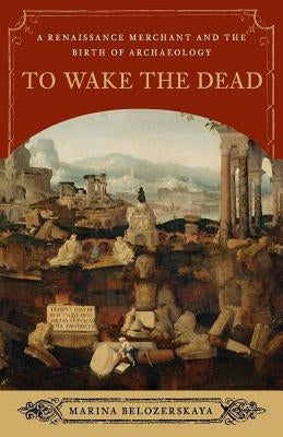 To Wake the Dead: A Renaissance Merchant and the Birth of Archaeology by Belozerskaya, Marina