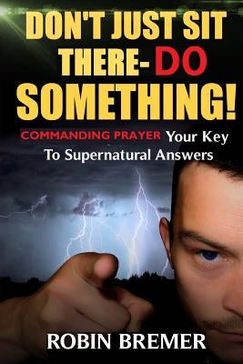 Don't Just Sit There-Do Something: Commanding Prayer Your Key to Supernatural Answers by Bremer, Robin