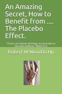 An Amazing Secret, How to Benefit from .... The Placebo Effect.: If you can believe all things are possible to him who believes Mark 9:23 by Wood D. Hp, Robert W.