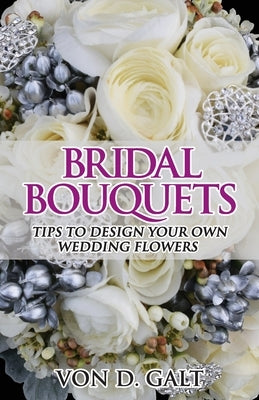 Bridal Bouquets: Tips to Design Your Own Wedding Flowers by Galt, Von D.
