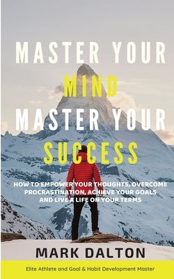 Master Your Mind - Master Your Success: How To Empower Your Thoughts, Overcome Procrastination, Achieve Your Goals And Live A Life On Your Terms by Dalton, Mark