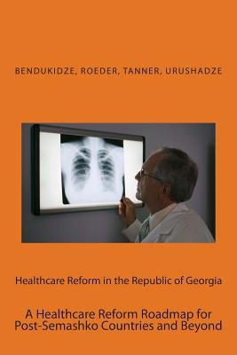 Healthcare Reform in the Republic of Georgia: A Healthcare Reform Roadmap for Post-Semashko Countries and Beyond by Urushadze, Andria