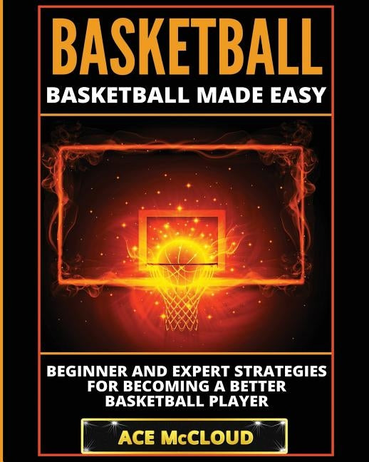 Basketball: Basketball Made Easy: Beginner and Expert Strategies For Becoming A Better Basketball Player by McCloud, Ace
