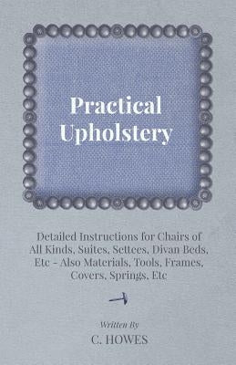 Practical Upholstery - Detailed Instructions for Chairs of All Kinds, Suites, Settees, Divan Beds, Etc - Also Materials, Tools, Frames, Covers, Spring by Howes, C.