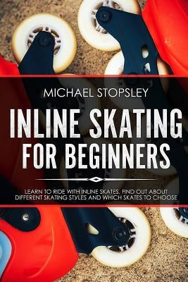 Inline Skating For Beginners: Learn to Ride with Inline Skates, Find Out About Different Skating Styles and Which Skates to Choose by Stopsley, Michael