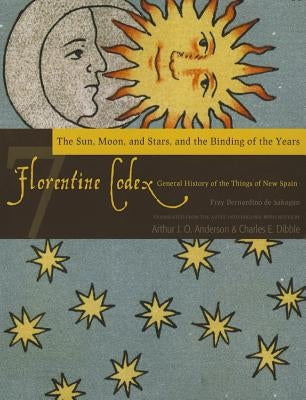 Florentine Codex: Book 7, 7: Book 7: The Sun, the Moon and Stars, and the Binding of the Years by De Sahagun, Bernardino