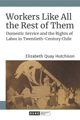 Workers Like All the Rest of Them: Domestic Service and the Rights of Labor in Twentieth-Century Chile by Hutchison, Elizabeth Quay