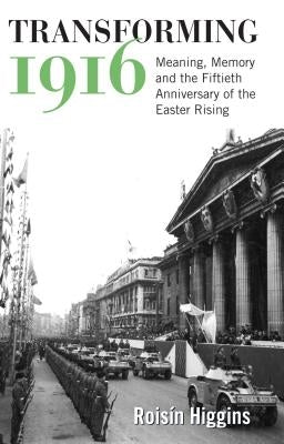 Transforming 1916: Meaning, Memory and the Fiftieth Anniversary of the Easter Rising by Higgins, Roisín