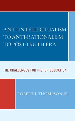 Anti-Intellectualism to Anti-Rationalism to Post-Truth Era: The Challenges for Higher Education by Thompson, Robert J.