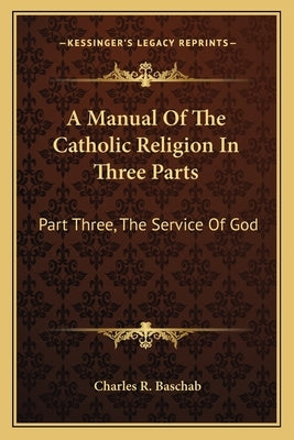 A Manual of the Catholic Religion in Three Parts: Part Three, the Service of God by Baschab, Charles R.
