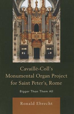 Cavaille-Coll's Monumental Organ Project for Saint Peter's, Rome: Bigger Than Them All by Ebrecht, Ronald