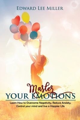 Master Your Emotions: Learn How to Overcome Negativity, Reduce Anxiety, Control your mind and live a Happier Life by Lee Miller, Edward