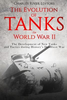 The Evolution of Tanks in World War II: The Development of New Tanks and Tactics during History's Deadliest War by Charles River Editors