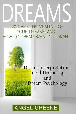 Dreams: Discover the Meaning of Your Dreams and How to Dream What You Want - Dream Interpretation, Lucid Dreaming, and Dream P by Greene, Angel