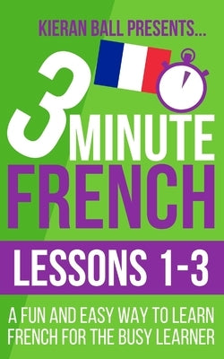3 Minute French: Lessons 1-3: A fun and easy way to learn French for the busy learner by Ball, Kieran
