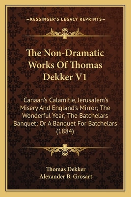 The Non-Dramatic Works of Thomas Dekker V1: Canaan's Calamitie, Jerusalem's Misery and England's Mirror; The Wonderful Year; The Batchelars Banquet; O by Dekker, Thomas