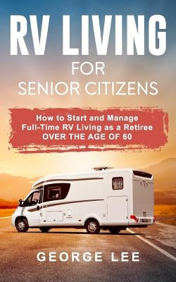 RV Living for Senior Citizens: How to Start and Manage Full Time RV Living as a Retiree Over the Age of 60 by Lee, George