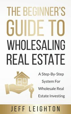The Beginner's Guide To Wholesaling Real Estate: A Step-By-Step System For Wholesale Real Estate Investing by Leighton, Jeff
