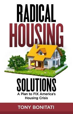 Radical Housing Solutions: A Plan to FIX America's Housing Crisis by Bonitati, Tony