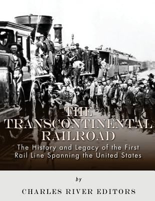 The Transcontinental Railroad: The History and Legacy of the First Rail Line Spanning the United States by Charles River Editors