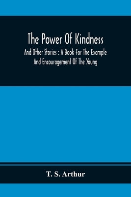 The Power Of Kindness: And Other Stories: A Book For The Example And Encouragement Of The Young by S. Arthur, T.