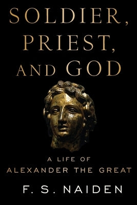 Soldier, Priest, and God: A Life of Alexander the Great by Naiden, F. S.