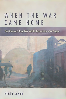 When the War Came Home: The Ottomans' Great War and the Devastation of an Empire by Akın, Yiğit