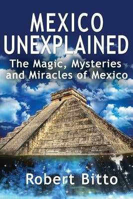 Mexico Unexplained: The Magic, Mysteries and Miracles of Mexico by Bitto, Robert