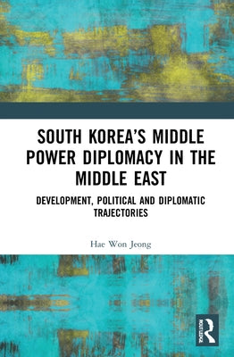 South Korea's Middle Power Diplomacy in the Middle East: Development, Political and Diplomatic Trajectories by Jeong, Hae Won