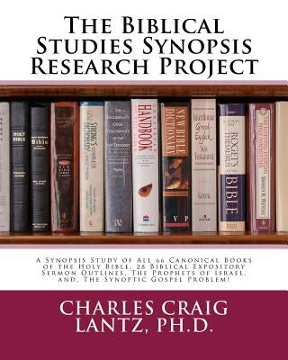 The Biblical Studies Synopsis Research Project: A Synopsis Study of All 66 Canonical Books of the Holy Bible, 28 Biblical Expository Sermon Outlines, by Lantz, Charles Craig
