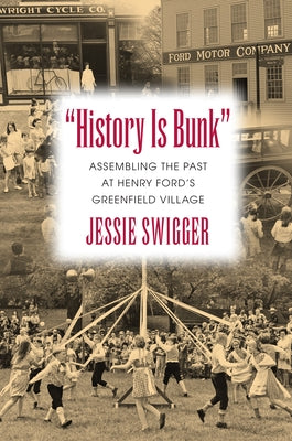 History Is Bunk: Assembling the Past at Henry Ford's Greenfield Village by Swigger, Jessie