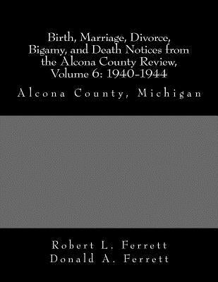 Birth, Marriage, Divorce, Bigamy, and Death Notices from the Alcona County Review, Volume 6: 1940-1944: Alcona County, Michigan by Ferrett, Donald a.