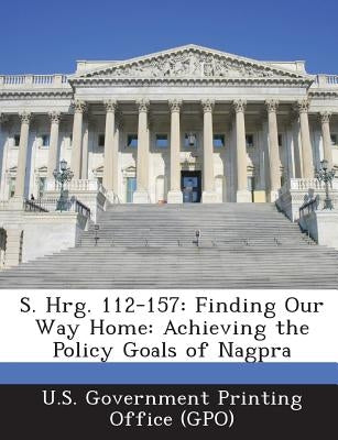 S. Hrg. 112-157: Finding Our Way Home: Achieving the Policy Goals of Nagpra by U. S. Government Printing Office (Gpo)