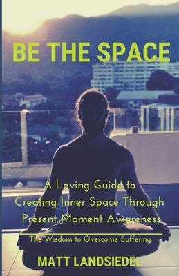 Be The Space: A Loving Guide to Creating Inner Space Through Present Moment Awareness: the Wisdom to Overcome Suffering by Landsiedel, Matt
