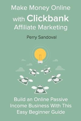 Make Money Online with Clickbank Affiliate Marketing: Build an Online Passive Income Business With This Easy Beginner Guide by Sandoval, Perry