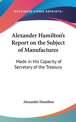Alexander Hamilton's Report on the Subject of Manufactures: Made in His Capacity of Secretary of the Treasury by Hamilton, Alexander