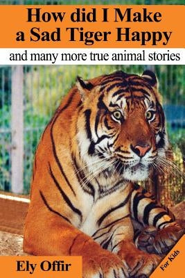 How Did I Make a Sad Tiger Happy: This Is a Great Animal Book for Kids. It Contain Information about Unique Animals That Kids Would Love to Discover. by Offir, Ely