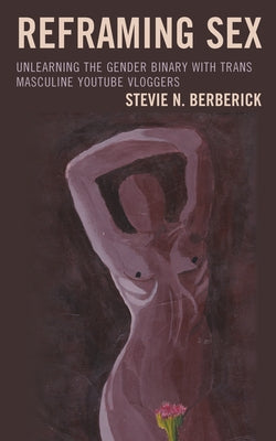 Reframing Sex: Unlearning the Gender Binary with Trans Masculine Youtube Vloggers by Berberick, Stevie N.