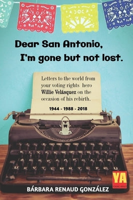 Dear San Antonio, I'm Gone but not Lost: Letters to the World from your Voting Rights Hero Willie Velasquez on the Occasion of his Rebirth 1944 - 1988 by Gonzalez, Barbara Renaud