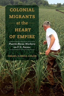 Colonial Migrants at the Heart of Empire: Puerto Rican Workers on U.S. Farmsvolume 57 by García-Colón, Ismael