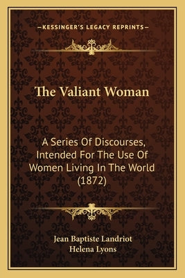 The Valiant Woman: A Series Of Discourses, Intended For The Use Of Women Living In The World (1872) by Landriot, Jean Baptiste