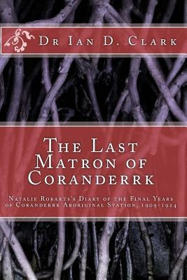 The Last Matron of Coranderrk: Natalie Robarts's Diary of the Final Years of Coranderrk Aboriginal Station, 1909-1924 by Clark, Ian D.