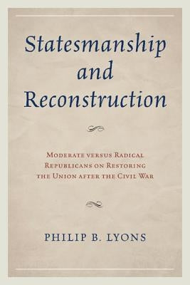 Statesmanship and Reconstruction: Moderate Versus Radical Republicans on Restoring the Union After the Civil War by Lyons, Philip B.