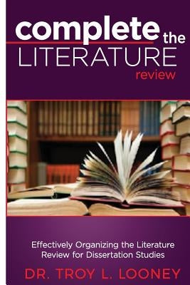 Complete the Literature Review: Effectively Organizing the Literature Review for Dissertation Studies by Looney, Troy