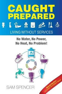 Caught Prepared: Living without Services: No Water, No Power, No Heat... No Problem by Spencer, Sam