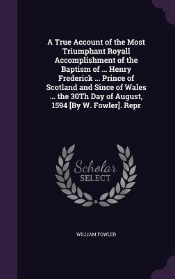 A True Account of the Most Triumphant Royall Accomplishment of the Baptism of ... Henry Frederick ... Prince of Scotland and Since of Wales ... the 30 by Fowler, William