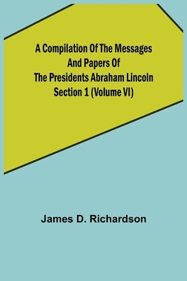 A Compilation of the Messages and Papers of the Presidents Section 1 (Volume VI) Abraham Lincoln by D. Richardson, James