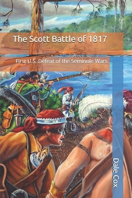 The Scott Battle of 1817: First U.S. Defeat of the Seminole Wars by Cox, Dale