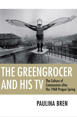 The Greengrocer and His TV: The Culture of Communism After the 1968 Prague Spring by Bren, Paulina